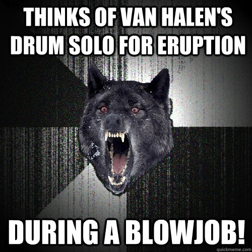 Thinks of Van Halen's drum solo for Eruption During a blowjob!  Insanity Wolf