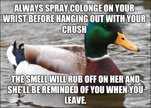 Always spray colonge on your wrist before hanging out with your crush The smell will rub off on her and she'll be reminded of you when you leave.   Actual Advice Mallard