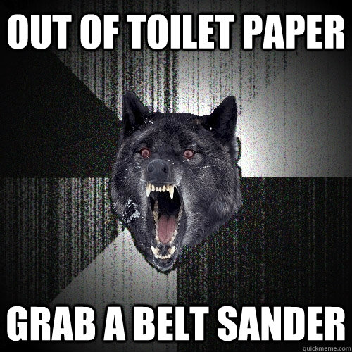 Out of Toilet paper grab a belt sander  Insanity Wolf