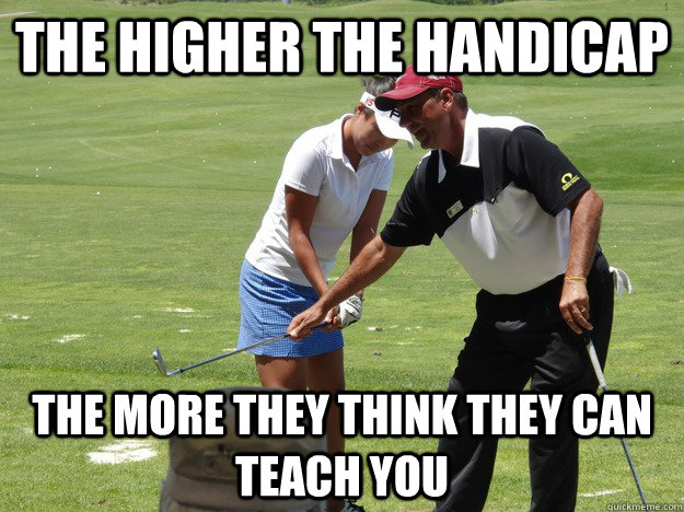 The higher the handicap the more they think they can teach you  