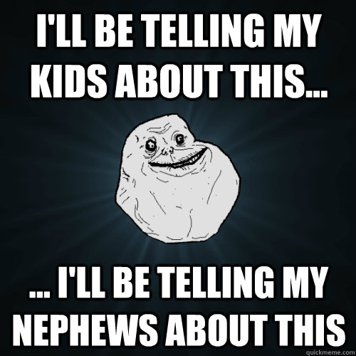 I'll be telling my kids about this... ... I'll be telling my nephews about this   Forever Alone