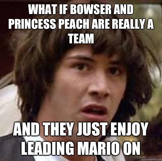 What if Bowser and Princess Peach are really a team and they just enjoy leading Mario on  conspiracy keanu