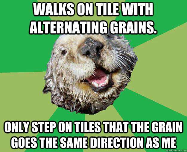 Walks on tile with alternating grains. Only step on tiles that the grain goes the same direction as me  OCD Otter