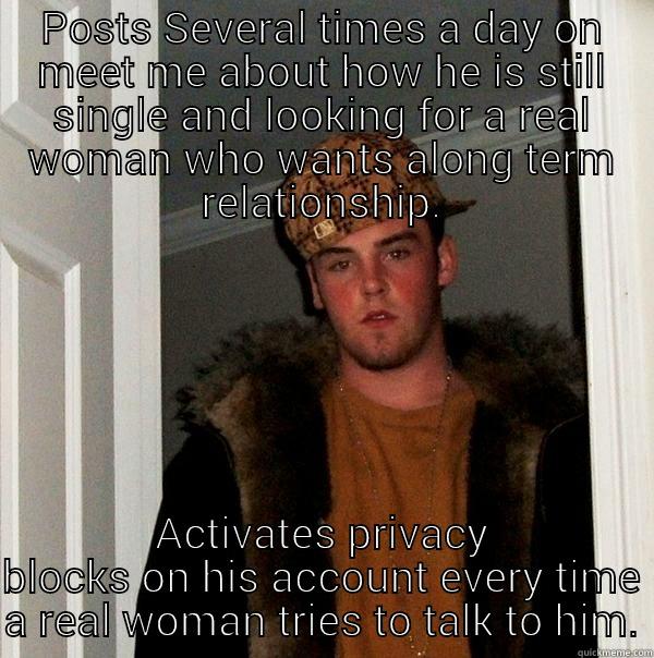 POSTS SEVERAL TIMES A DAY ON MEET ME ABOUT HOW HE IS STILL SINGLE AND LOOKING FOR A REAL WOMAN WHO WANTS ALONG TERM RELATIONSHIP. ACTIVATES PRIVACY BLOCKS ON HIS ACCOUNT EVERY TIME A REAL WOMAN TRIES TO TALK TO HIM. Scumbag Steve