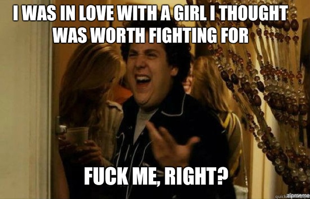 I was in love with a girl I thought was worth fighting for FUCK ME, RIGHT?  fuck me right