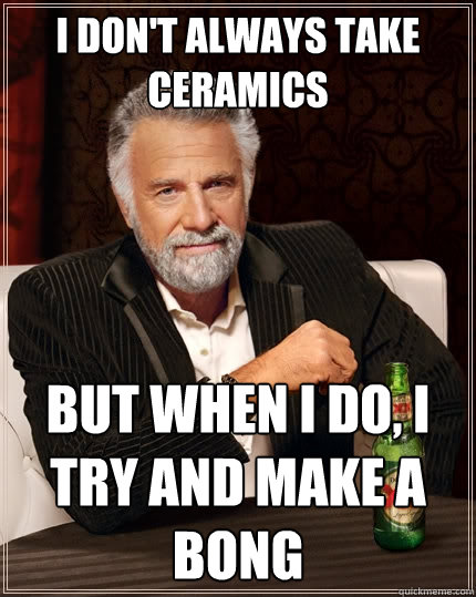 I don't always take ceramics but when I do, i try and make a bong  The Most Interesting Man In The World