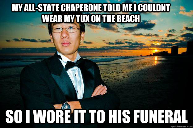 my all-state chaperone told me i couldnt wear my tux on the beach so i wore it to his funeral  