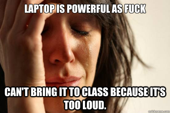 Laptop is powerful as fuck Can't bring it to class because it's too loud.  First World Problems