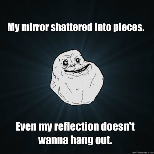 My mirror shattered into pieces. Even my reflection doesn't wanna hang out.  Forever Alone