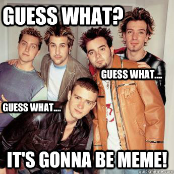 Guess what? it's gonna be meme! Guess what.... Guess what....  Its Gonna Be Meme  NSYNC