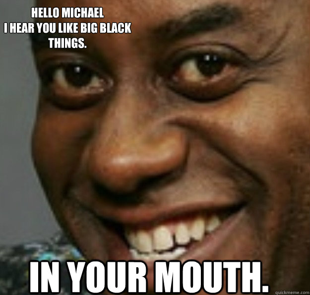 In your mouth. Hello Michael
I hear you like big black things.  Ainsley Harriott