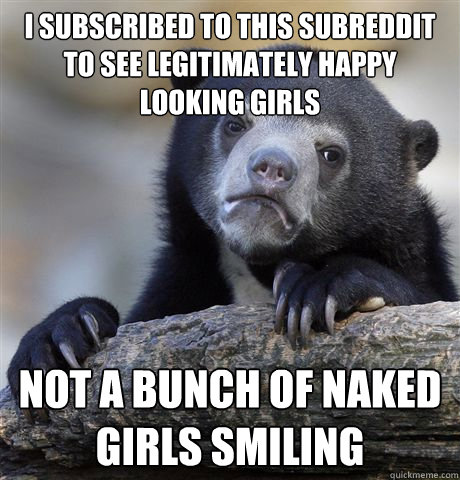 I subscribed to this subreddit to see legitimately happy looking girls Not a bunch of naked girls smiling  Confession Bear