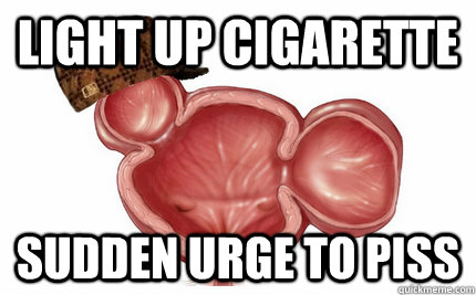 Light up cigarette Sudden urge to piss  Scumbag Bladder