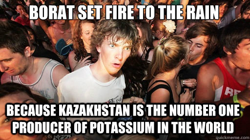 borat set fire to the rain Because Kazakhstan is the number one producer of Potassium in the world  Sudden Clarity Clarence