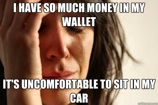 i have so much money in my wallet it's uncomfortable to sit in my car  First World Problems