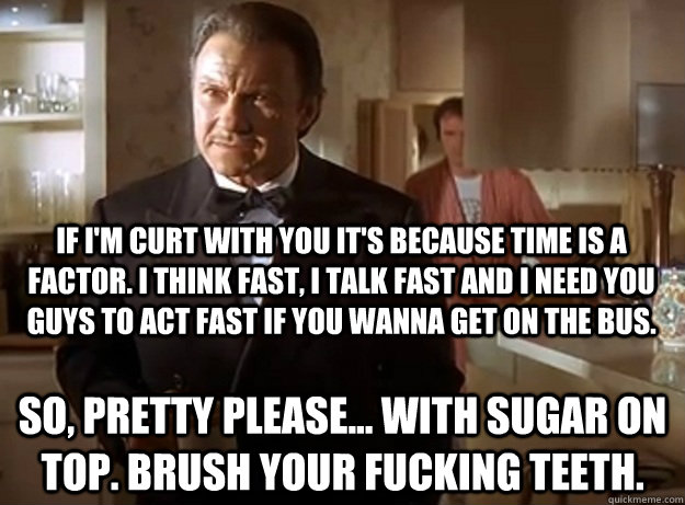 If I'm curt with you it's because time is a factor. I think fast, I talk fast and I need you guys to act fast if you wanna get on the bus. So, pretty please... with sugar on top. Brush your fucking teeth. - If I'm curt with you it's because time is a factor. I think fast, I talk fast and I need you guys to act fast if you wanna get on the bus. So, pretty please... with sugar on top. Brush your fucking teeth.  The Wolf