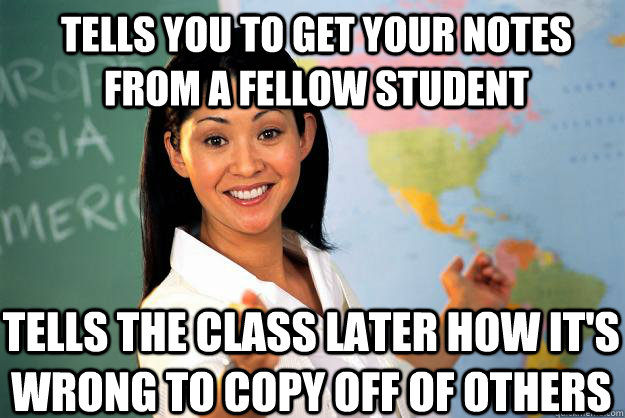Tells you to get your notes from a fellow student tells the class later how it's wrong to copy off of others  Unhelpful High School Teacher
