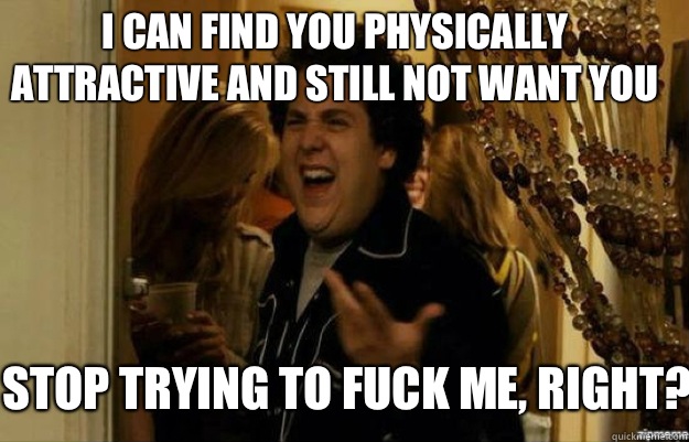 I can find you physically attractive and still not want you Stop trying to fuck me, right?  fuck me right