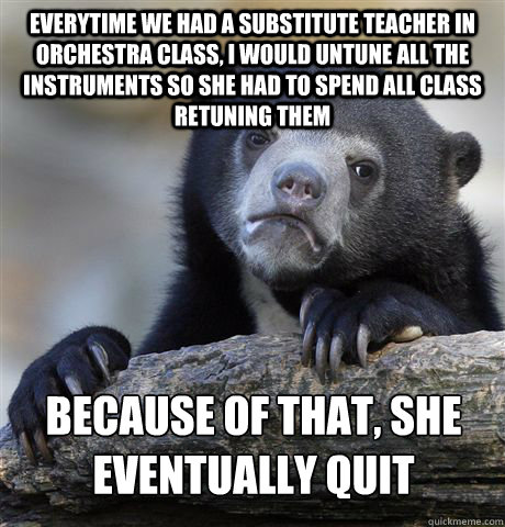 Everytime we had a substitute teacher in orchestra class, I would untune all the instruments so she had to spend all class retuning them Because of that, she eventually quit - Everytime we had a substitute teacher in orchestra class, I would untune all the instruments so she had to spend all class retuning them Because of that, she eventually quit  Confession Bear