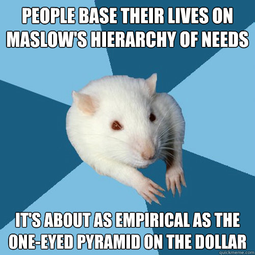 People base their lives on Maslow's Hierarchy of Needs It's about as empirical as the one-eyed pyramid on the dollar
 - People base their lives on Maslow's Hierarchy of Needs It's about as empirical as the one-eyed pyramid on the dollar
  Psychology Major Rat
