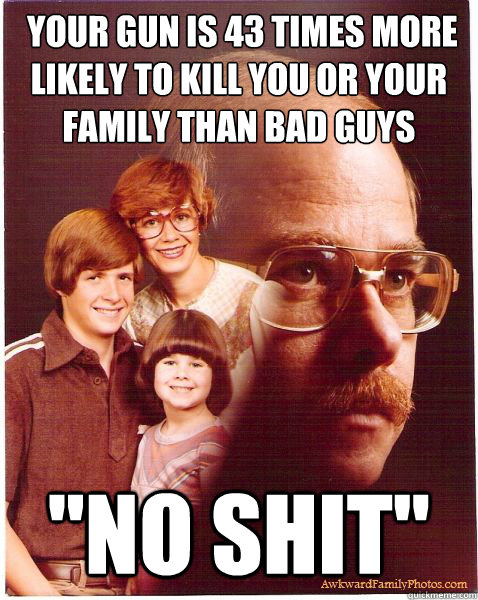  Your gun is 43 times more likely to kill you or your family than bad guys
 