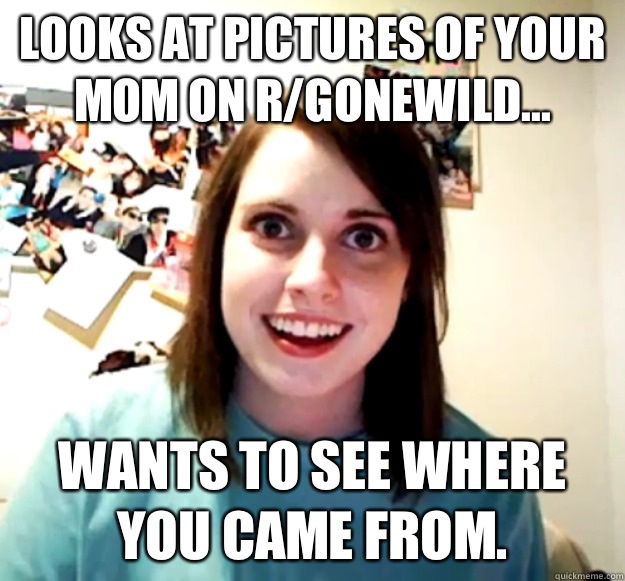 Looks at pictures of your mom on r/gonewild... Wants to see where you came from. - Looks at pictures of your mom on r/gonewild... Wants to see where you came from.  Overly Attached Girlfriend