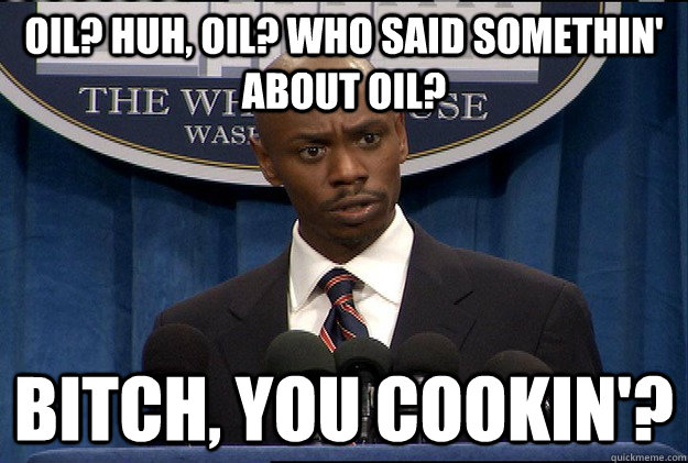 OIL? HUH, OIL? WHO SAID SOMETHIN' ABOUT OIL? BITCH, YOU COOKIN'?  Black Bush