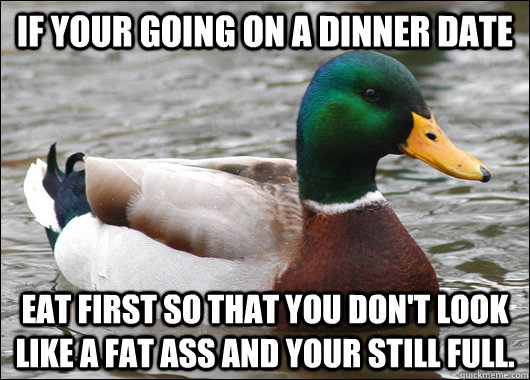 If your going on a dinner date Eat first so that you don't look like a fat ass and your still full.  Actual Advice Mallard