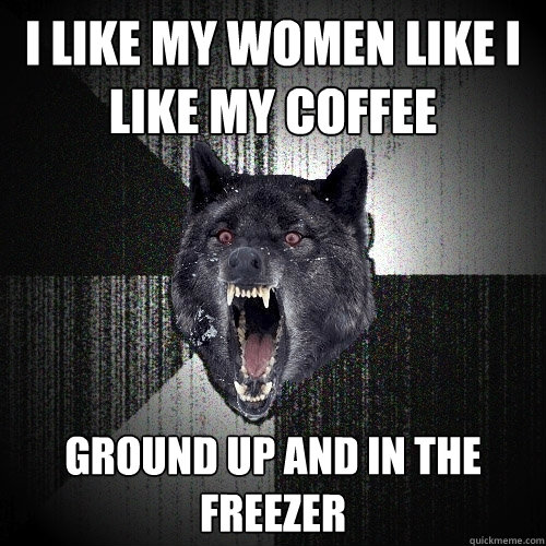 I like my women like i like my coffee ground up and in the freezer  Insanity Wolf