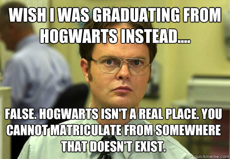 wish I was graduating from hogwarts instead.... False. Hogwarts isn't a real place. You cannot matriculate from somewhere that doesn't exist.   Dwight