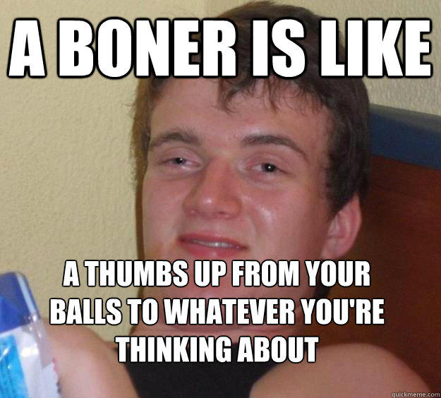 a boner is like a thumbs up from your balls to whatever you're thinking about
 - a boner is like a thumbs up from your balls to whatever you're thinking about
  10 Guy