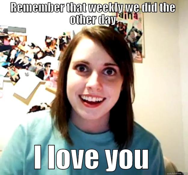 REMEMBER THAT WEEKLY WE DID THE OTHER DAY I LOVE YOU Overly Attached Girlfriend