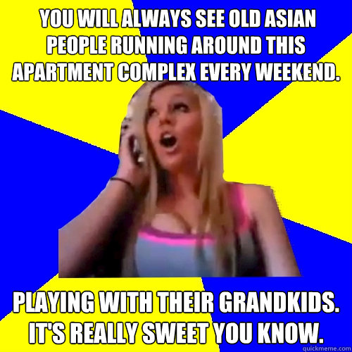  You will always see old Asian people running around this apartment complex every weekend. Playing with their grandkids. It's really sweet you know.  