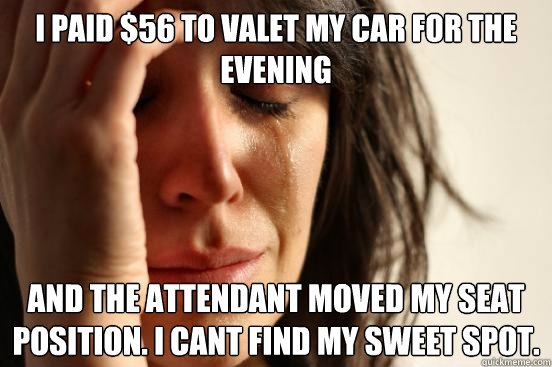 I paid $56 to valet my car for the evening And the attendant moved my seat position. I cant find my sweet spot.  First World Problems