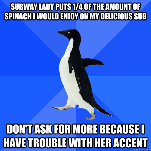Subway lady puts 1/4 of the amount of spinach I would enjoy on my delicious sub Don't ask for more because I have trouble with her accent - Subway lady puts 1/4 of the amount of spinach I would enjoy on my delicious sub Don't ask for more because I have trouble with her accent  Socially Awkward Penguin