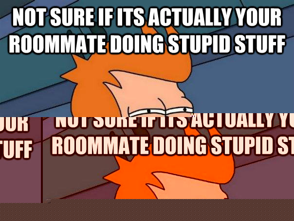 Not sure if its actually your roommate doing stupid stuff Or you and you're to embarrassed to admit it.  Futurama Fry