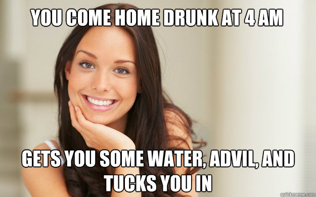 You come home drunk at 4 AM Gets you some water, advil, and tucks you in  Good Girl Gina