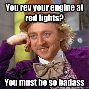 You rev your engine at red lights? You must be so badass  Academic wonka