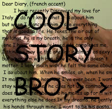 Dear Diary, (french accent)
        I have recently Discoverd my love for 
Italy. I do not know what it is about him
but when I glance at him I see everything
that is good in life. He takes the air out of 
my lungs, he is my breath, he is the only
 one I   
