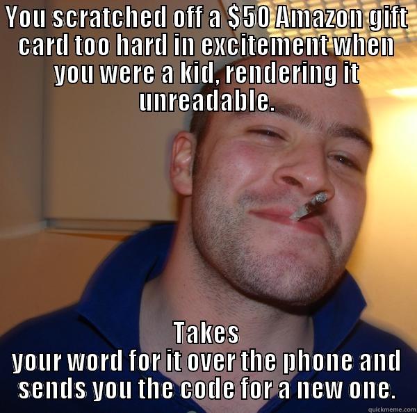 YOU SCRATCHED OFF A $50 AMAZON GIFT CARD TOO HARD IN EXCITEMENT WHEN YOU WERE A KID, RENDERING IT UNREADABLE. TAKES YOUR WORD FOR IT OVER THE PHONE AND SENDS YOU THE CODE FOR A NEW ONE. Good Guy Greg 