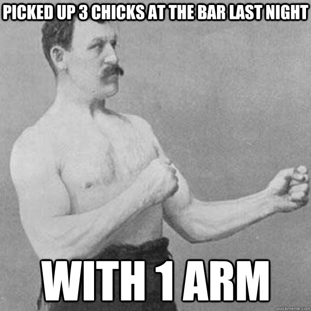 Picked up 3 chicks at the bar last night with 1 arm  overly manly man