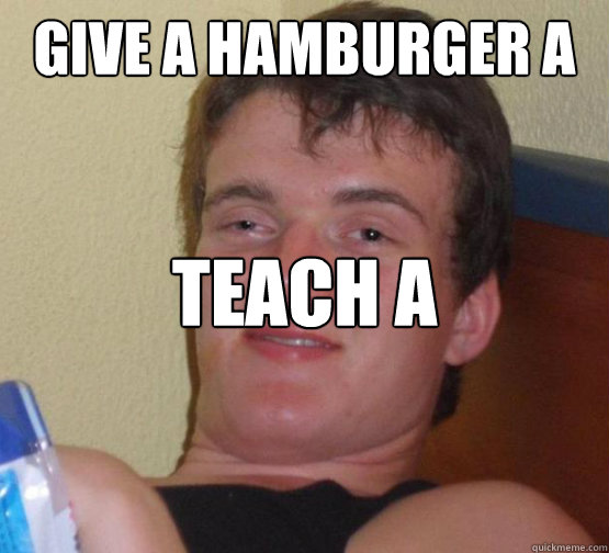 GIVE A HAMBURGER A MAN AND HE WILL LIVE FOR A DAY TEACH A HAMBURGER TO MAKE A MAN.. YES  Stoner Stanley
