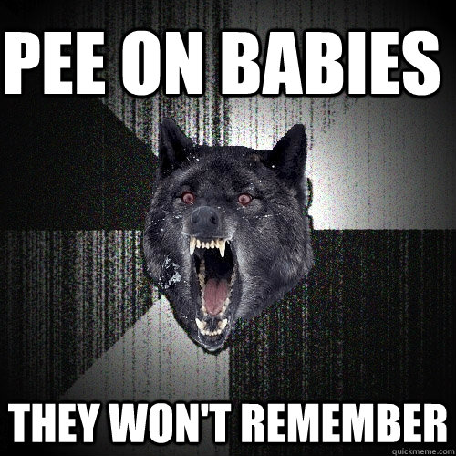 Pee on babies they won't remember  Insanity Wolf