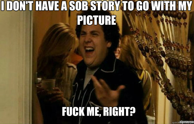 I don't have a sob story to go with my picture FUCK ME, RIGHT?  fuck me right