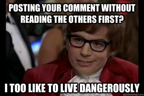 Posting your comment without reading the others first? i too like to live dangerously  Dangerously - Austin Powers