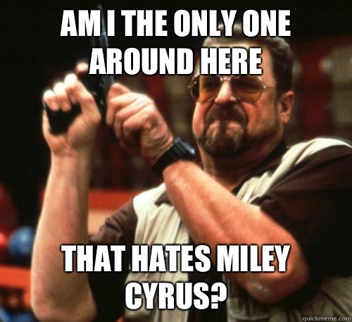 Am i the only one around here That hates Miley Cyrus?  Am I The Only One Around Here