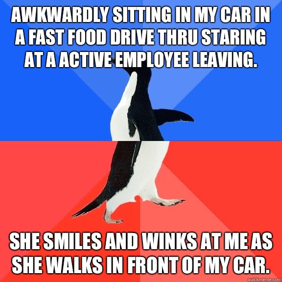 Awkwardly sitting in my car in a fast food drive thru staring at a active employee leaving. She smiles and winks at me as she walks in front of my car.  Socially Awkward Awesome Penguin