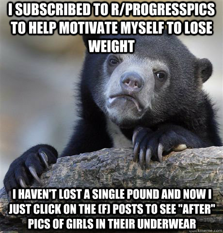 I SUBSCRIBED TO R/PROGRESSPICS TO HELP MOTIVATE MYSELF TO LOSE WEIGHT I HAVEN'T LOST A SINGLE POUND AND NOW I JUST CLICK ON THE (F) POSTS TO SEE 
