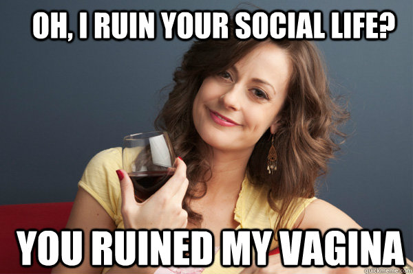 oh, I ruin your social life?  you ruined my vagina   Forever Resentful Mother