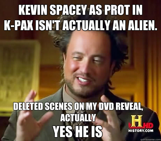 Kevin Spacey as PROT in 
k-pax isn't actually an alien.  Deleted scenes on my dvd reveal, actually  YES HE IS - Kevin Spacey as PROT in 
k-pax isn't actually an alien.  Deleted scenes on my dvd reveal, actually  YES HE IS  Ancient Aliens